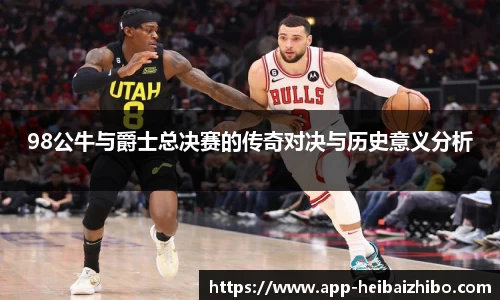 98公牛与爵士总决赛的传奇对决与历史意义分析